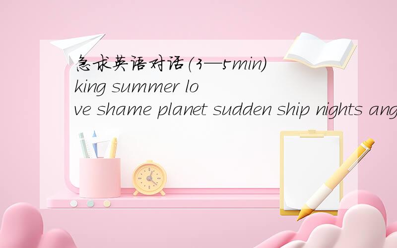 急求英语对话（3—5min)king summer love shame planet sudden ship nights angel killer robot time old man travel hotel dead murder choose1,2,3 or more words above to make a 3-5 minute role-play （四人）may add any adj,numbers,or prep to make