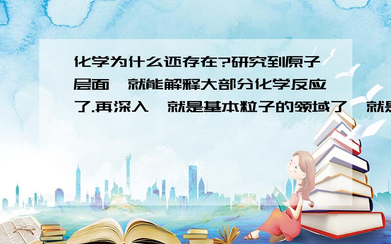 化学为什么还存在?研究到原子层面,就能解释大部分化学反应了.再深入,就是基本粒子的领域了,就是物理学的前沿了.也就是说,物理学是涵盖了化学的,无机有机乃至生物化学反应说到底,都是