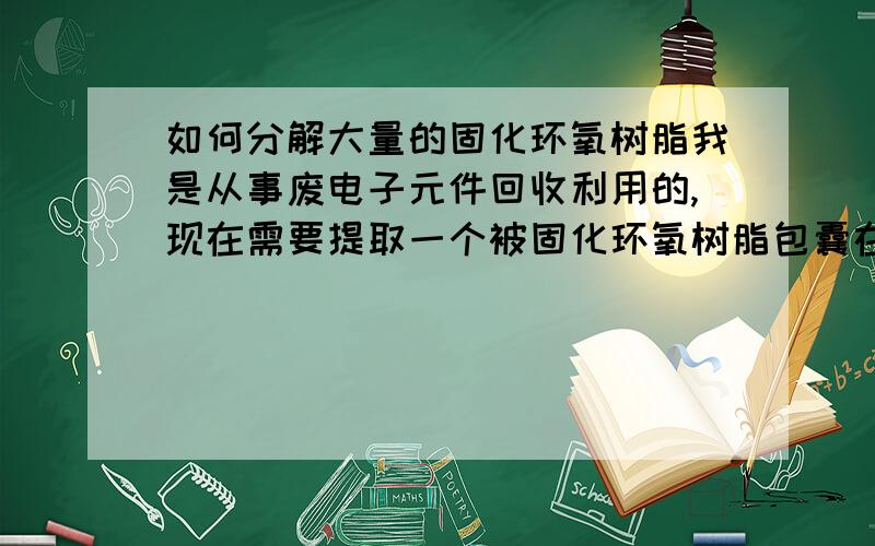 如何分解大量的固化环氧树脂我是从事废电子元件回收利用的,现在需要提取一个被固化环氧树脂包囊在中间的电子元件,因为环氧树脂溶解剂价格太高没办法使用,所以之前一直用火烧.但那太