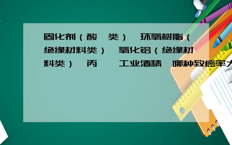 固化剂（酸酐类）、环氧树脂（绝缘材料类）、氧化铝（绝缘材料类）、丙酮、工业酒精、哪种致癌率大?