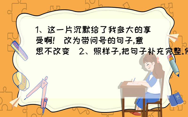 1、这一片沉默给了我多大的享受啊!（改为带问号的句子,意思不改变）2、照样子,把句子补充完整.例：男孩立刻停止了哭泣,好像什么事也没有发生一样.小明（ ）,好像（ ）.