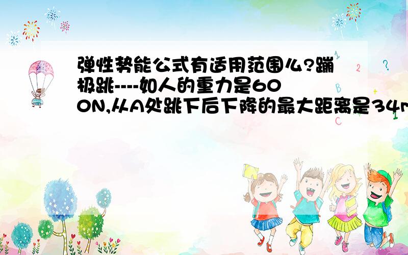 弹性势能公式有适用范围么?蹦极跳----如人的重力是600N,从A处跳下后下降的最大距离是34m.在他几次上下运动后停止在A处下方20m的地方.弹性绳的原来长度是10m[绳子重力不计】.此时弹性绳具有