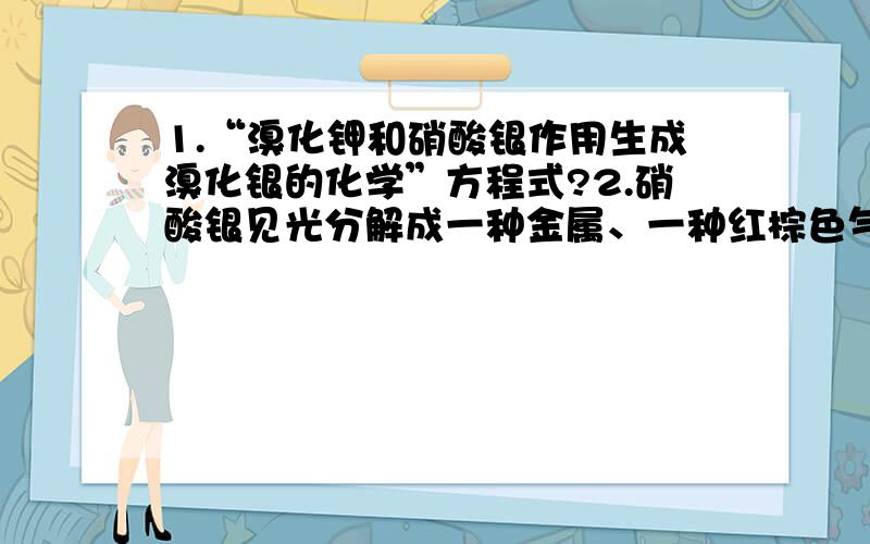 1.“溴化钾和硝酸银作用生成溴化银的化学”方程式?2.硝酸银见光分解成一种金属、一种红棕色气体（NO2）和氧气,写出该反应的化学方程式.3.三氧化二锑和过氧化氢作用生成五氧化二锑和水,