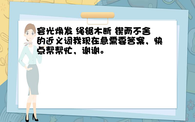 容光焕发 绳锯木断 锲而不舍的近义词我现在急需要答案，快点帮帮忙，谢谢。