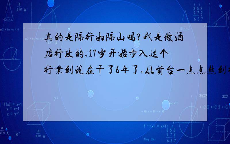 真的是隔行如隔山吗?我是做酒店行政的,17岁开始步入这个行业到现在干了6年了,从前台一点点熬到行政,里面的沟沟道道看的太清楚了,现在年龄也大了,就想找个别的行业做个行政,每个月工资