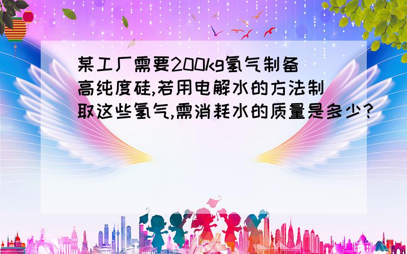 某工厂需要200kg氢气制备高纯度硅,若用电解水的方法制取这些氢气,需消耗水的质量是多少?