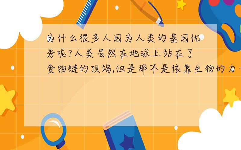 为什么很多人因为人类的基因优秀呢?人类虽然在地球上站在了食物链的顶端,但是那不是依靠生物的力量,而是靠的科技,也就是说外在因素,而不是基因优秀,本身战斗力不佳,抵抗力超差（很多