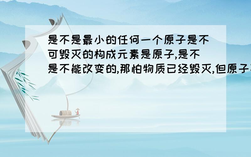 是不是最小的任何一个原子是不可毁灭的构成元素是原子,是不是不能改变的,那怕物质已经毁灭,但原子不会毁灭,只会变另一种形式.就像我们自己一样,是不是组成我们的原子,在以前都是不同