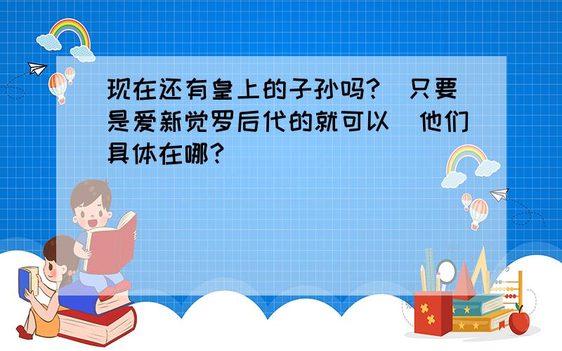 现在还有皇上的子孙吗?（只要是爱新觉罗后代的就可以）他们具体在哪?