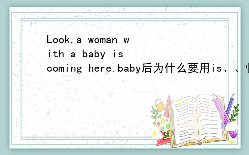 Look,a woman with a baby is coming here.baby后为什么要用is、、快、、哪位同志可以帮我解一下、、