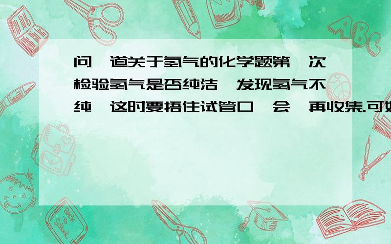 问一道关于氢气的化学题第一次检验氢气是否纯洁,发现氢气不纯,这时要捂住试管口一会,再收集.可如果捂住试管口一会,空气进不去,氢气的体积逐渐减小,当氢气的体积分数到达氢气的爆炸极