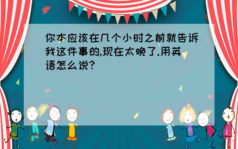 你本应该在几个小时之前就告诉我这件事的,现在太晚了.用英语怎么说?