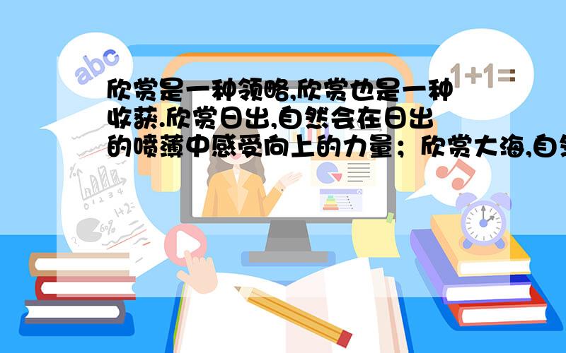 欣赏是一种领略,欣赏也是一种收获.欣赏日出,自然会在日出的喷薄中感受向上的力量；欣赏大海,自然会在大海的浩瀚中领略博大的胸怀；_______________,_________.