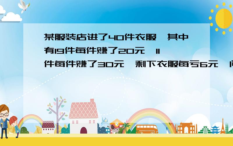 某服装店进了40件衣服,其中有19件每件赚了20元,11件每件赚了30元,剩下衣服每亏6元,问剩下的衣服共亏了多少这40件衣服共亏或共赚了多少钱?全对的,加6分