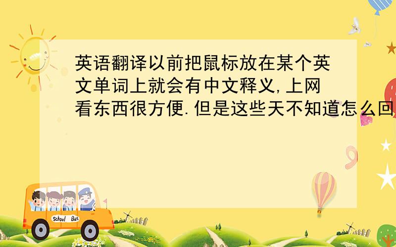 英语翻译以前把鼠标放在某个英文单词上就会有中文释义,上网看东西很方便.但是这些天不知道怎么回事,这种功能没了.可能是被卸载了吧.谁能提供个像我说的那种翻译软件啊?