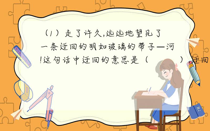 （1）走了许久,远远地望见了一条迂回的明如玻璃的带子—河!这句话中迂回的意思是（　　　）,迂回写出了河（　　　）,明如玻璃的意思是（　　　　）明如玻璃说明了（　　　）（2）在