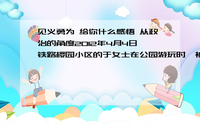 见义勇为 给你什么感悟 从政治的角度2012年4月4日,铁路樱园小区的于女士在公园游玩时,被人抢走一只金耳环.当时,一对路过的父子及时追赶歹徒并将耳环夺回归还