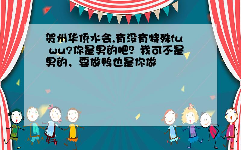 贺州华侨水会,有没有特殊fu wu?你是男的吧？我可不是男的，要做鸭也是你做