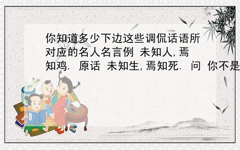 你知道多少下边这些调侃话语所对应的名人名言例 未知人,焉知鸡. 原话 未知生,焉知死. 问 你不是那只鸡,你怎么知道那只鸡为什么要过马路.原话?  我该起舞了. 原话?