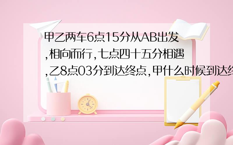 甲乙两车6点15分从AB出发,相向而行,七点四十五分相遇,乙8点03分到达终点,甲什么时候到达终点