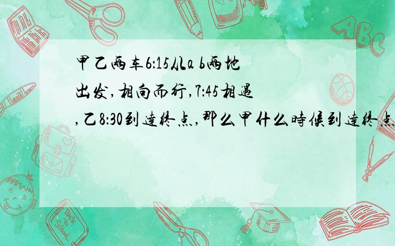 甲乙两车6：15从a b两地出发,相向而行,7：45相遇,乙8：30到达终点,那么甲什么时候到达终点?这道题条件不是很全,希望数学天才们做出这道题!