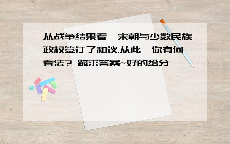 从战争结果看,宋朝与少数民族政权签订了和议.从此,你有何看法? 跪求答案~好的给分