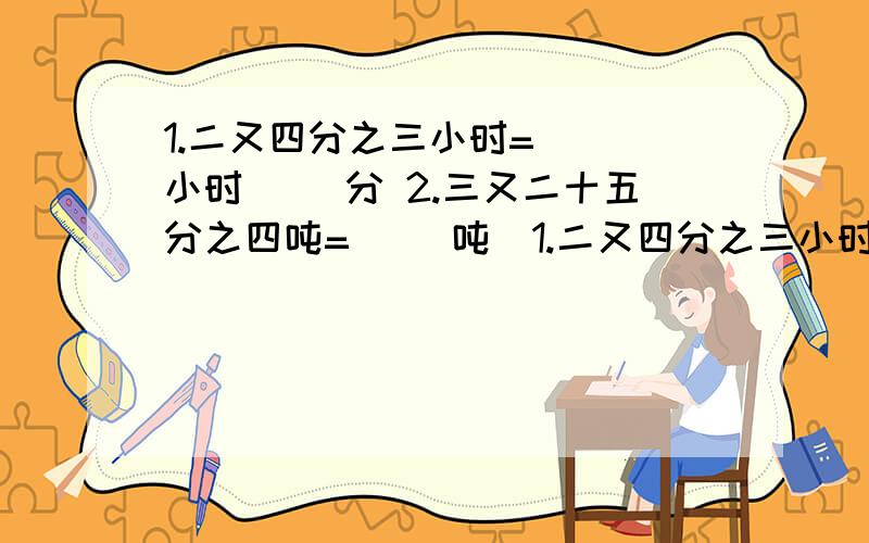 1.二又四分之三小时=（ ）小时（ ）分 2.三又二十五分之四吨=（ ）吨（1.二又四分之三小时=（ ）小时（ ）分2.三又二十五分之四吨=（ ）吨（ ）千克