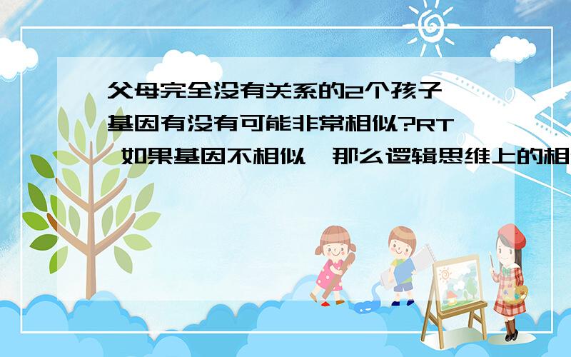 父母完全没有关系的2个孩子 基因有没有可能非常相似?RT 如果基因不相似,那么逻辑思维上的相似有可能是什么东西引起的.