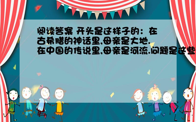 阅读答案 开头是这样子的：在古希腊的神话里,母亲是大地.在中国的传说里,母亲是河流.问题是这些:1,为什么,其实母亲无节日?2、为什么母亲也是天天过节日?3、一个不爱母亲的人基本上是没