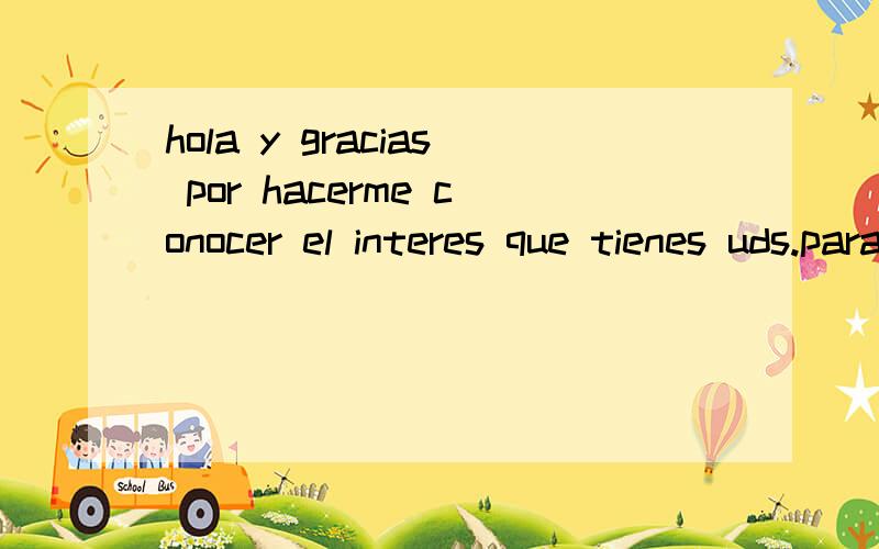 hola y gracias por hacerme conocer el interes que tienes uds.para con mi 请教这段文字的中文意思hola y gracias por hacerme conocer el interes que tienes uds.para con mi empresa ,agradecere se sirva enviarme la relacion de articulos que se o