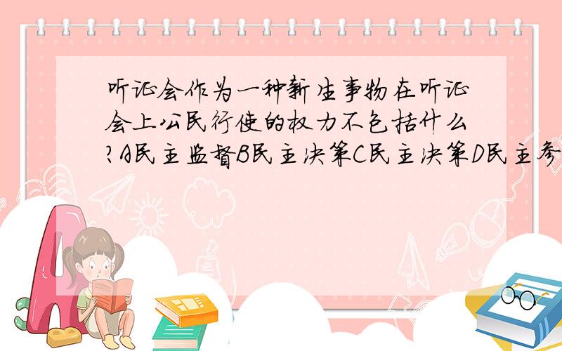 听证会作为一种新生事物在听证会上公民行使的权力不包括什么?A民主监督B民主决策C民主决策D民主参与