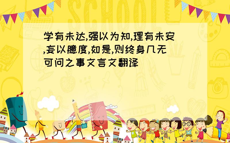 学有未达,强以为知,理有未安,妄以臆度,如是,则终身几无可问之事文言文翻译