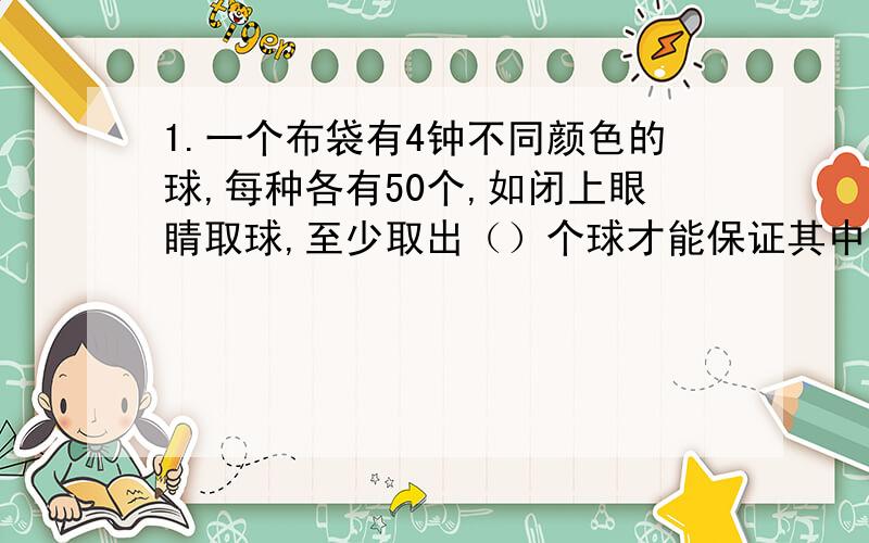 1.一个布袋有4钟不同颜色的球,每种各有50个,如闭上眼睛取球,至少取出（）个球才能保证其中有5个颜色相同2.白色手套黑色手套各5只（不分左右手）,如闭上眼睛,至少拿出（）只,才能使拿出