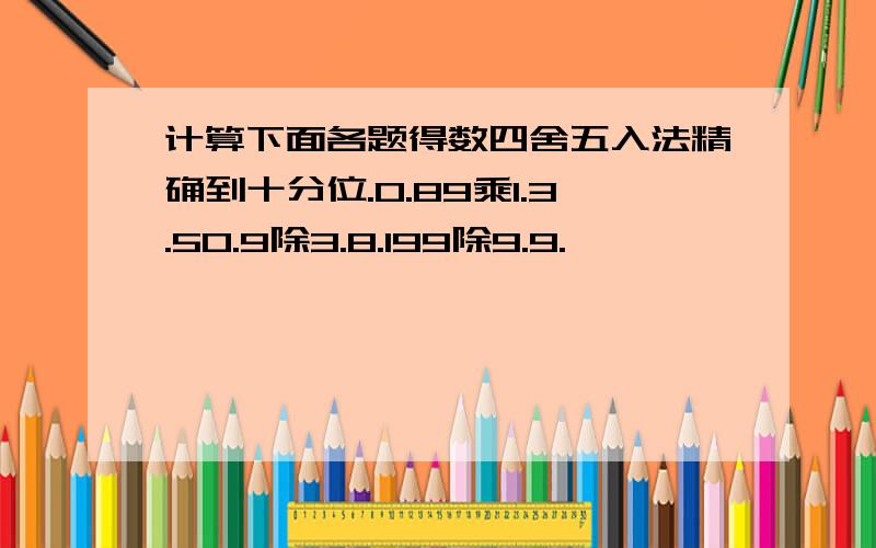 计算下面各题得数四舍五入法精确到十分位.0.89乘1.3.50.9除3.8.199除9.9.