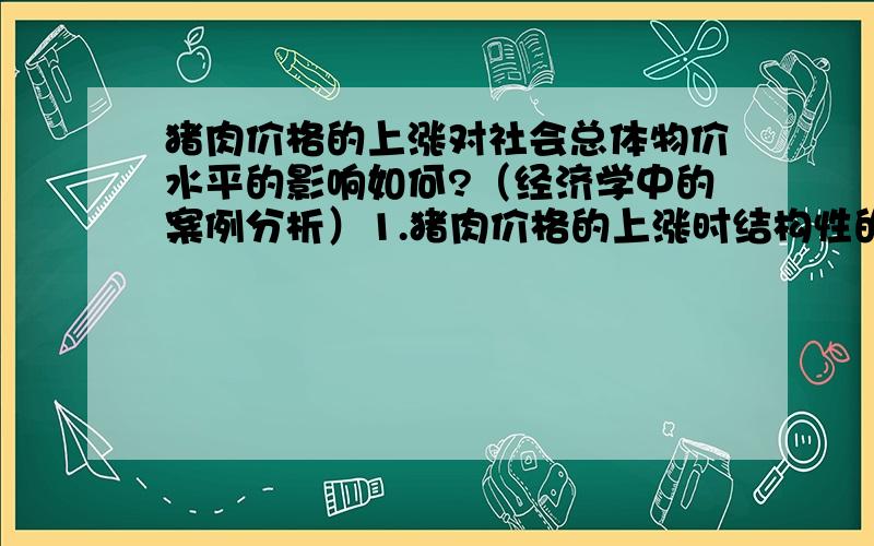 猪肉价格的上涨对社会总体物价水平的影响如何?（经济学中的案例分析）1.猪肉价格的上涨时结构性的还是总体的?2.通过这个事例对于我们全面认识同伙膨胀有何启示性意义?是通货膨胀