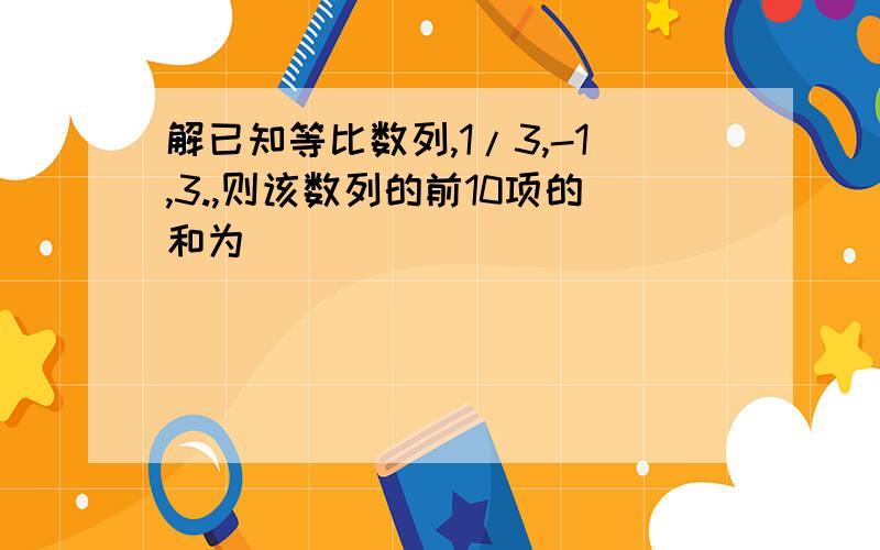 解已知等比数列,1/3,-1,3.,则该数列的前10项的和为