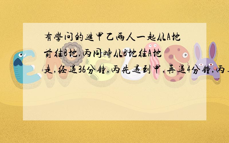 有学问的进甲乙两人一起从A地前往B地,丙同时从B地往A地走,经过36分钟,丙先遇到甲,再过4分钟,丙与甲乙两人的距离相等 问再过几分钟,丙遇到乙