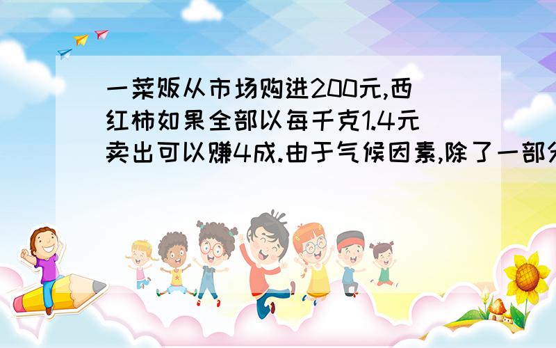 一菜贩从市场购进200元,西红柿如果全部以每千克1.4元卖出可以赚4成.由于气候因素,除了一部分质量好的每千克1.4元卖出外其余的以每千克1元卖出的所以实际上只赚了一成.问其中多少千克是