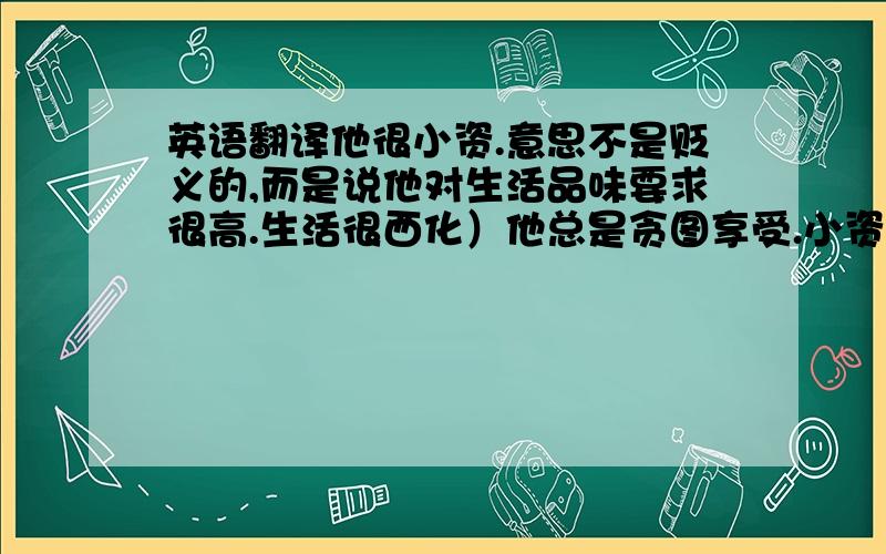 英语翻译他很小资.意思不是贬义的,而是说他对生活品味要求很高.生活很西化）他总是贪图享受.小资情调的餐厅.