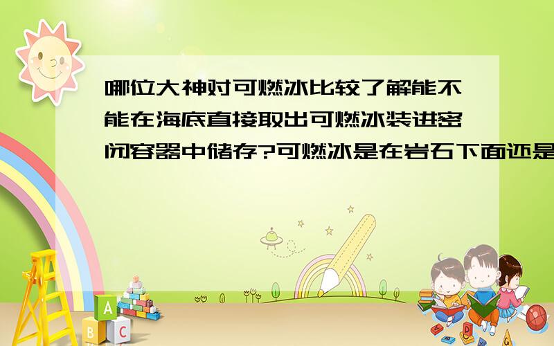 哪位大神对可燃冰比较了解能不能在海底直接取出可燃冰装进密闭容器中储存?可燃冰是在岩石下面还是直接于海水接触?