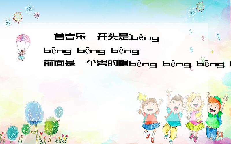 一首音乐,开头是:bēng bēng bēng bēng前面是一个男的唱bēng bēng bēng bēng,后面就是开始女的唱了 多的我也记不得了...希望知道的速度回答勒写错了 是：bong bong bong