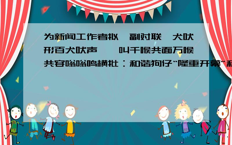 为新闻工作者拟一副对联一犬吠形百犬吠声嗷嗷叫千喉共面万喉共容嗡嗡鸣横批：和谐狗仔“隆重开幕”和“胜利闭幕”同时并用“上级关怀”与“齐抓共管”反复排开横批：保存饭碗这两