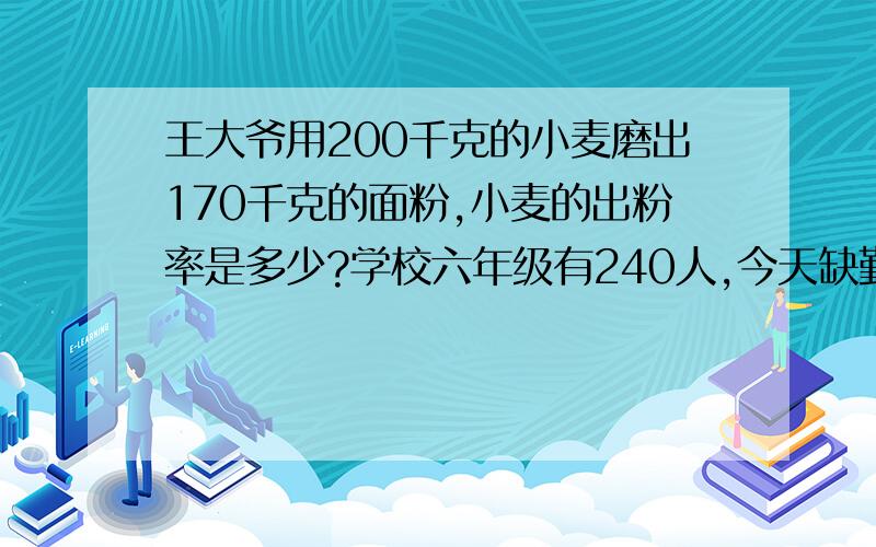 王大爷用200千克的小麦磨出170千克的面粉,小麦的出粉率是多少?学校六年级有240人,今天缺勤的同学有3人,今天六年级学生的出勤率是多少?（得数保留一位小数）兴隆饭店上月的营业额为24000