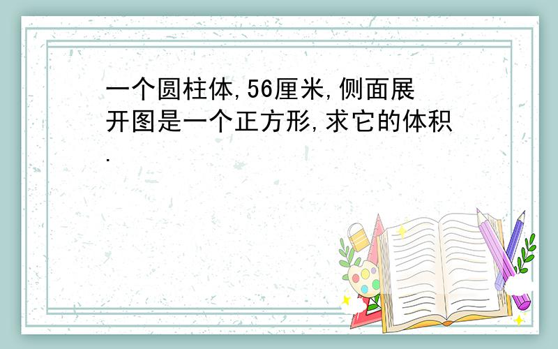 一个圆柱体,56厘米,侧面展开图是一个正方形,求它的体积.