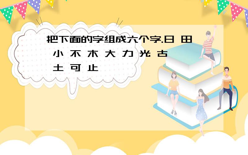 把下面的字组成六个字.日 田 小 不 木 大 力 光 古 土 可 止