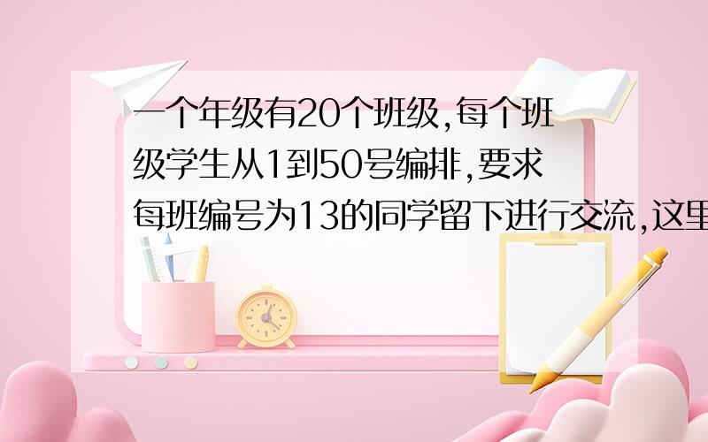 一个年级有20个班级,每个班级学生从1到50号编排,要求每班编号为13的同学留下进行交流,这里运用的是...一个年级有20个班级,每个班级学生从1到50号编排,要求每班编号为13的同学留下进行交流