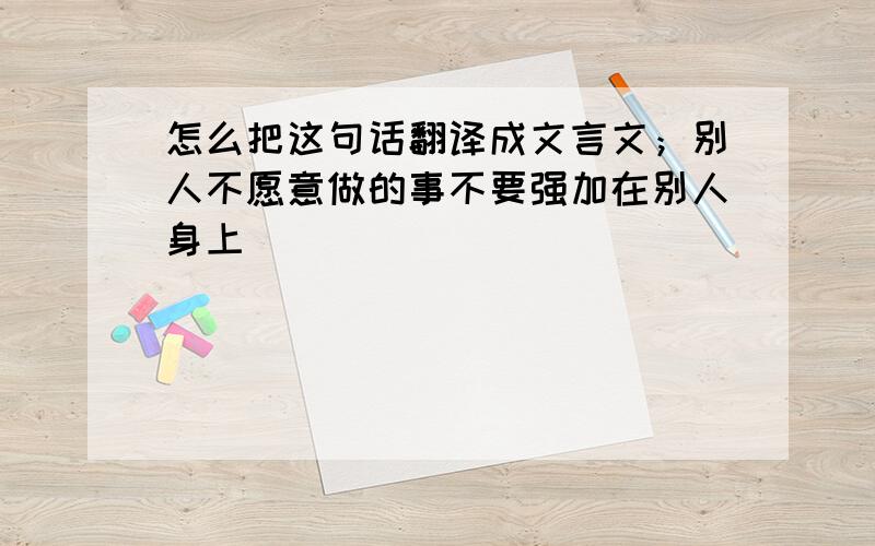 怎么把这句话翻译成文言文；别人不愿意做的事不要强加在别人身上