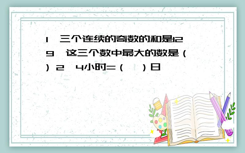 1、三个连续的奇数的和是129,这三个数中最大的数是（ ) 2、4小时=（　）日