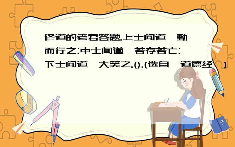 修道的老君答题.上士闻道,勤而行之;中士闻道,若存若亡;下士闻道,大笑之.().(选自《道德经》)