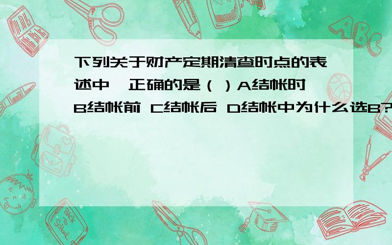 下列关于财产定期清查时点的表述中,正确的是（）A结帐时 B结帐前 C结帐后 D结帐中为什么选B?结帐前清查有什么用?